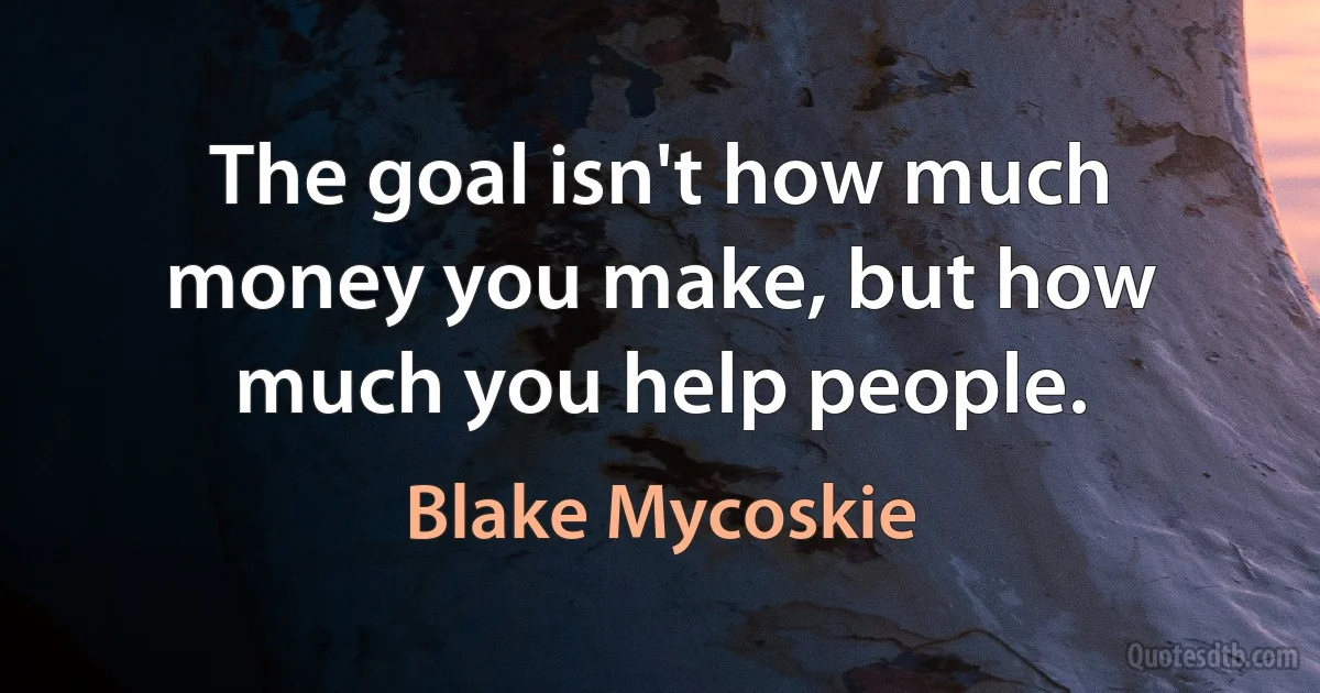 The goal isn't how much money you make, but how much you help people. (Blake Mycoskie)