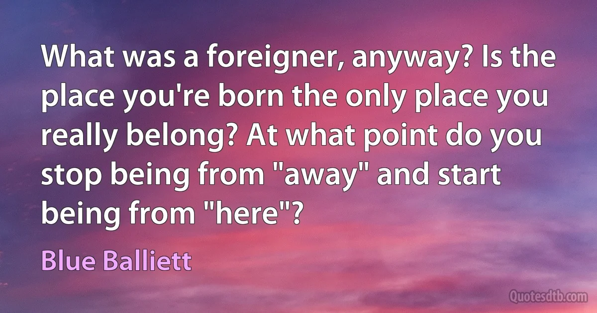 What was a foreigner, anyway? Is the place you're born the only place you really belong? At what point do you stop being from "away" and start being from "here"? (Blue Balliett)