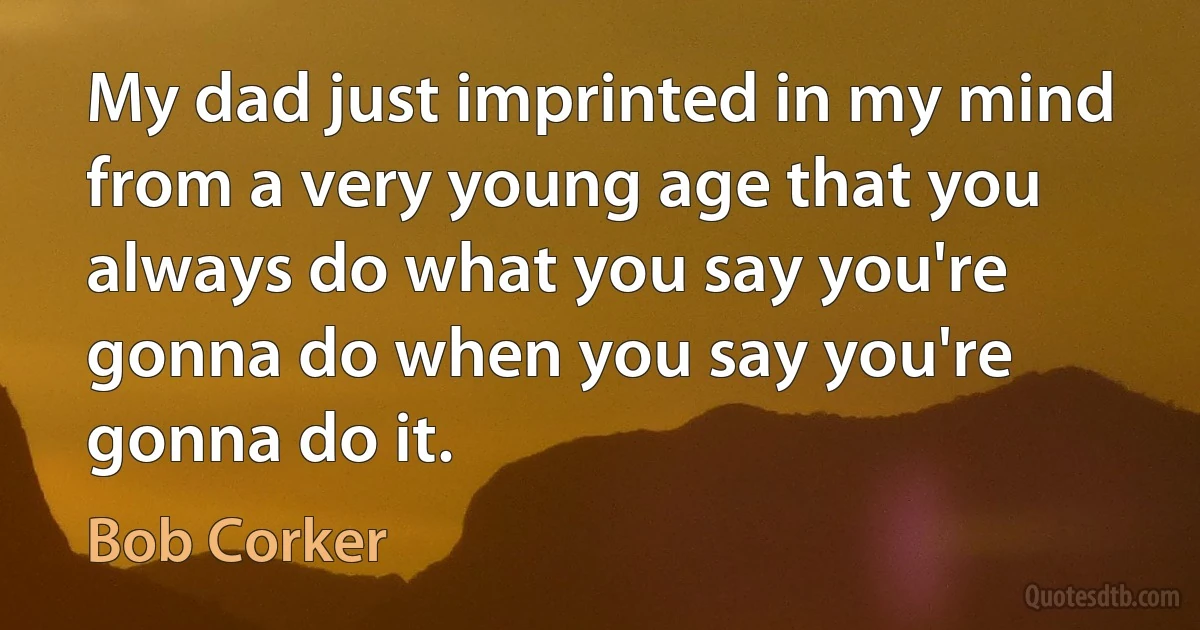 My dad just imprinted in my mind from a very young age that you always do what you say you're gonna do when you say you're gonna do it. (Bob Corker)