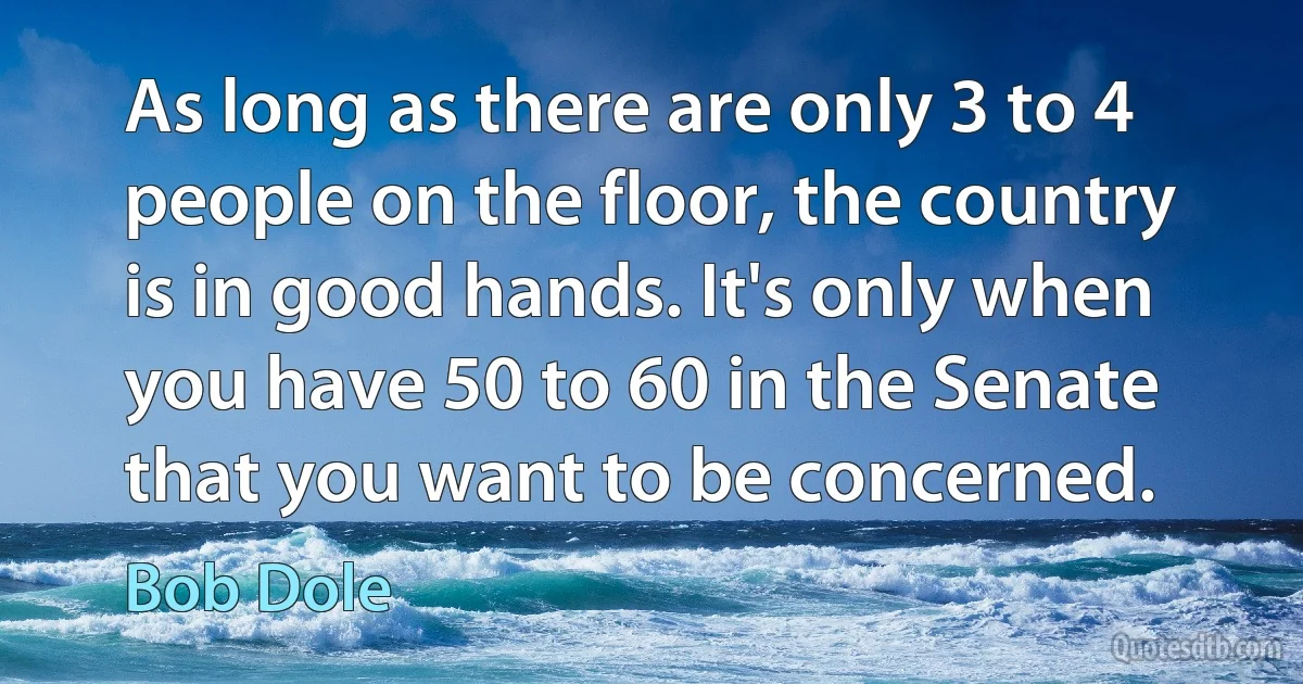 As long as there are only 3 to 4 people on the floor, the country is in good hands. It's only when you have 50 to 60 in the Senate that you want to be concerned. (Bob Dole)