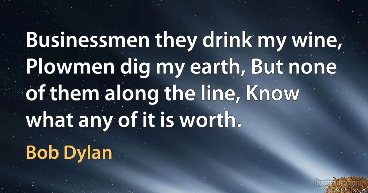 Businessmen they drink my wine, Plowmen dig my earth, But none of them along the line, Know what any of it is worth. (Bob Dylan)