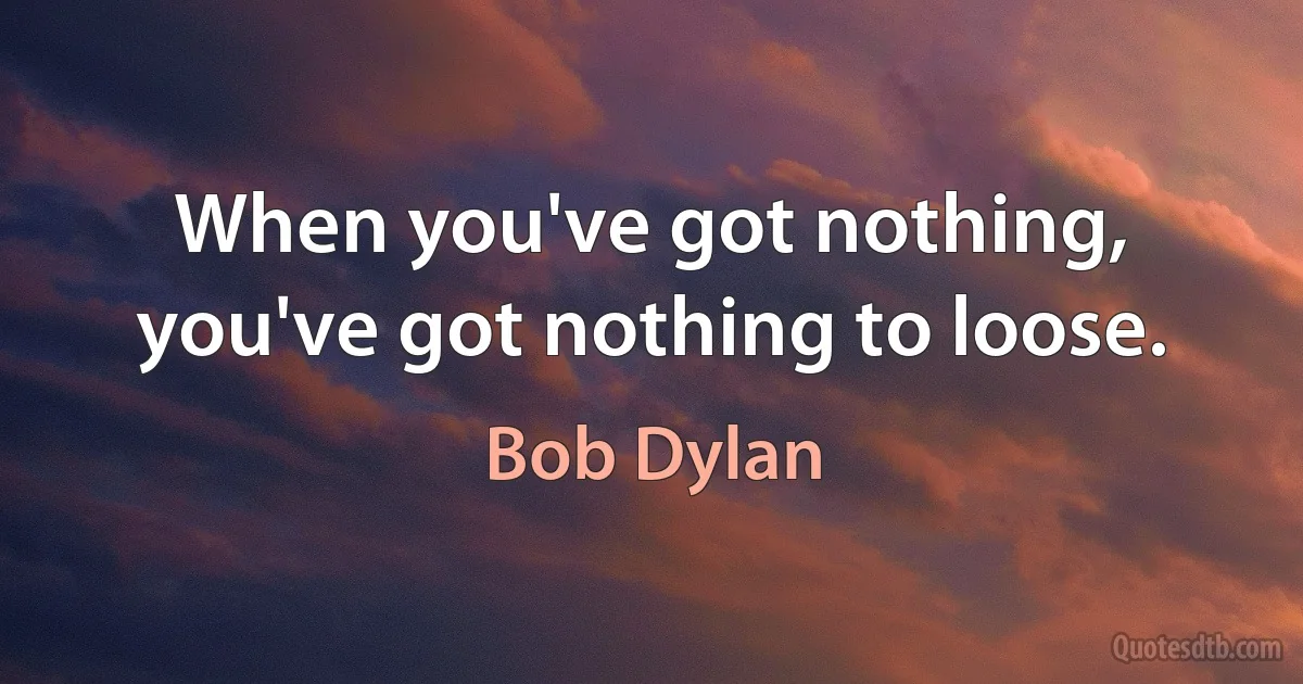 When you've got nothing, you've got nothing to loose. (Bob Dylan)