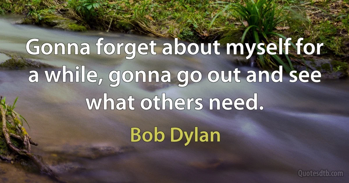 Gonna forget about myself for a while, gonna go out and see what others need. (Bob Dylan)