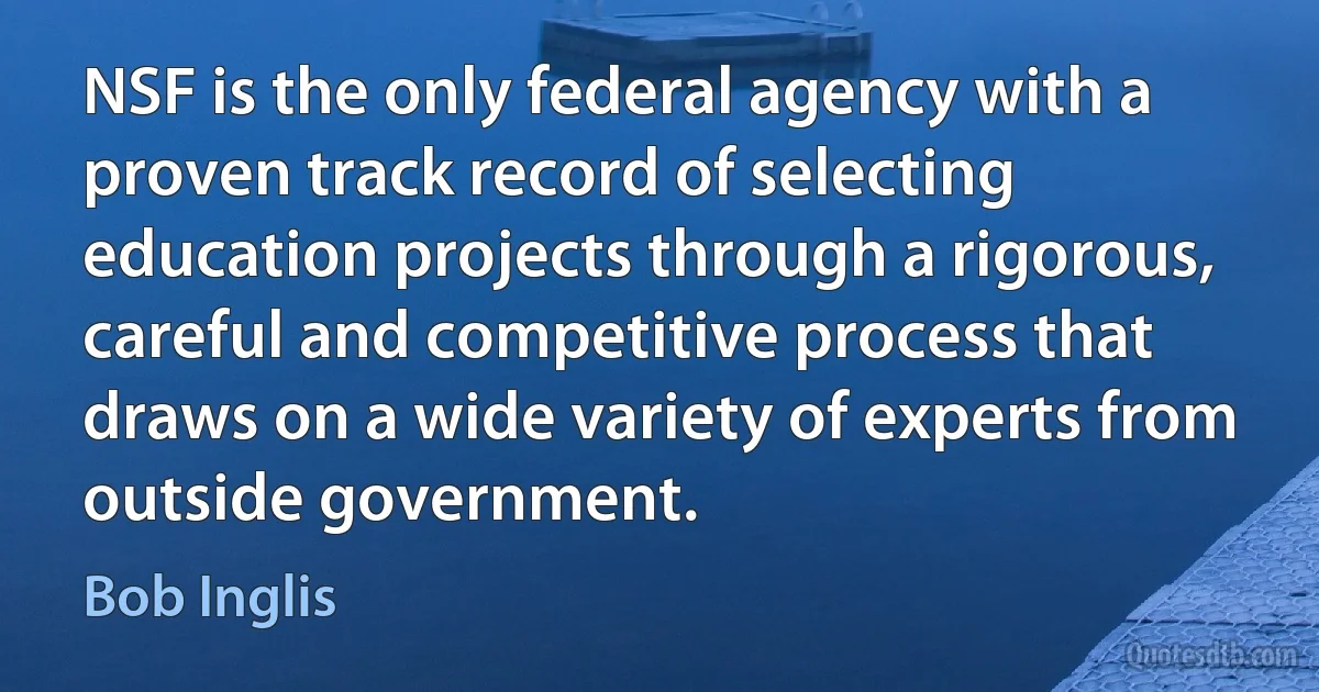 NSF is the only federal agency with a proven track record of selecting education projects through a rigorous, careful and competitive process that draws on a wide variety of experts from outside government. (Bob Inglis)