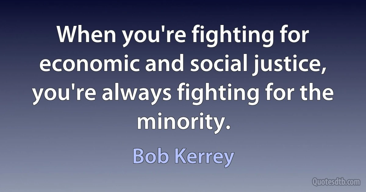 When you're fighting for economic and social justice, you're always fighting for the minority. (Bob Kerrey)