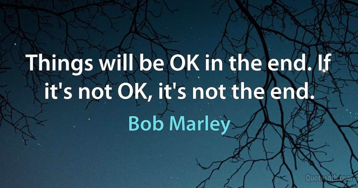 Things will be OK in the end. If it's not OK, it's not the end. (Bob Marley)