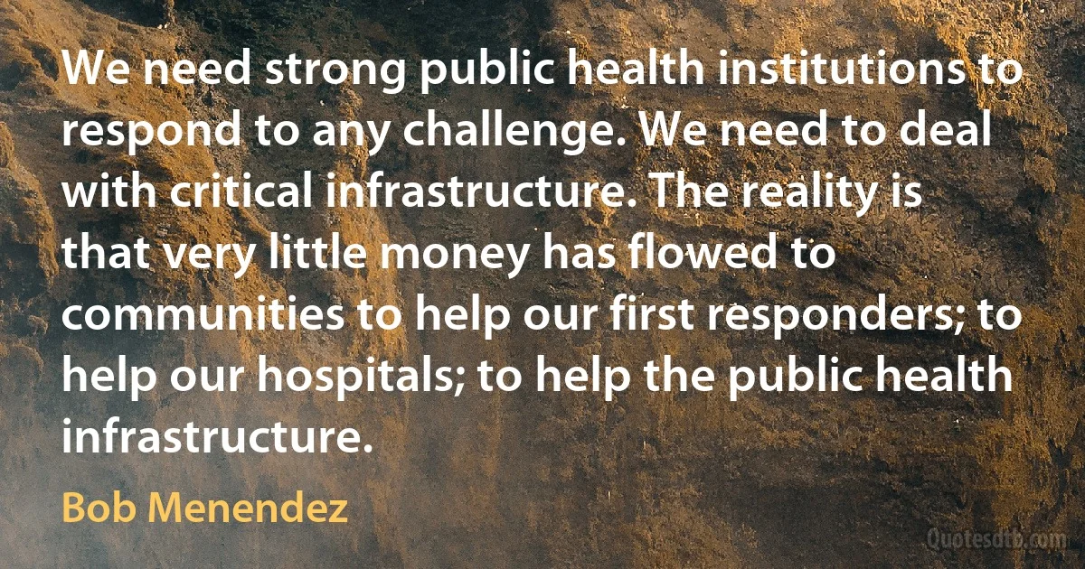 We need strong public health institutions to respond to any challenge. We need to deal with critical infrastructure. The reality is that very little money has flowed to communities to help our first responders; to help our hospitals; to help the public health infrastructure. (Bob Menendez)