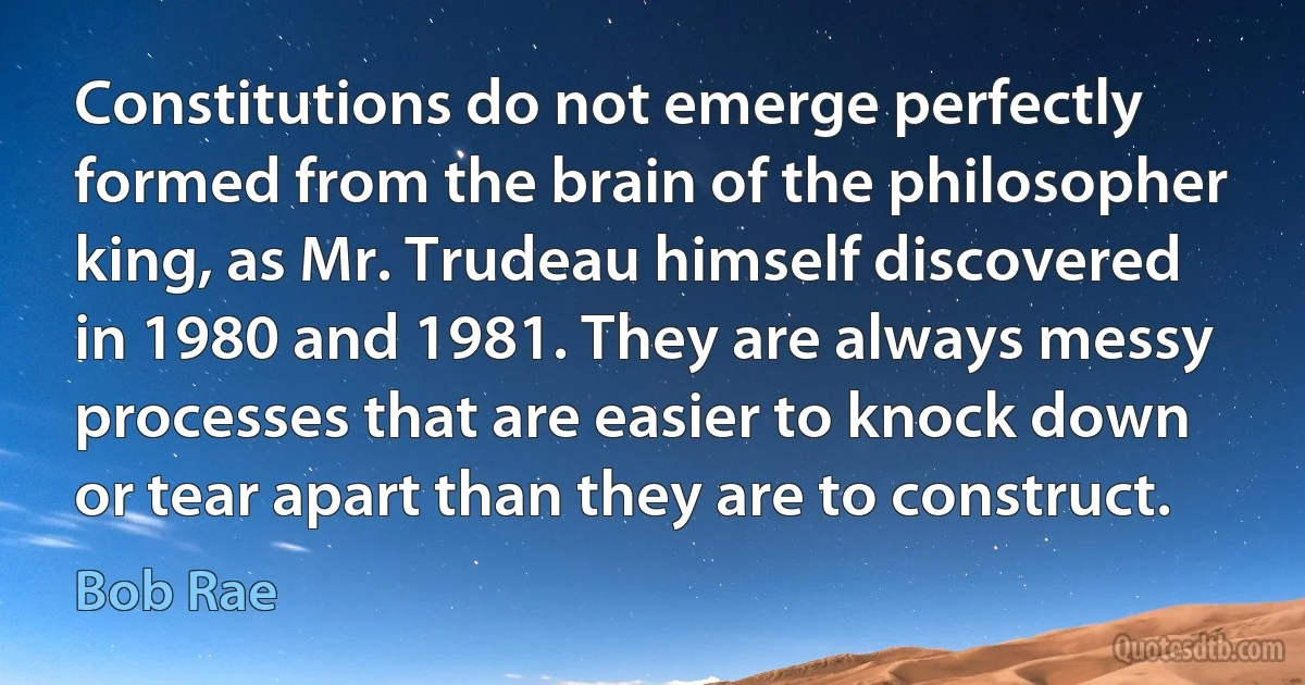 Constitutions do not emerge perfectly formed from the brain of the philosopher king, as Mr. Trudeau himself discovered in 1980 and 1981. They are always messy processes that are easier to knock down or tear apart than they are to construct. (Bob Rae)