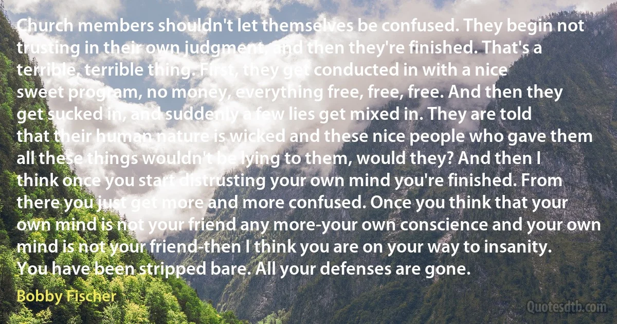 Church members shouldn't let themselves be confused. They begin not trusting in their own judgment, and then they're finished. That's a terrible, terrible thing. First, they get conducted in with a nice sweet program, no money, everything free, free, free. And then they get sucked in, and suddenly a few lies get mixed in. They are told that their human nature is wicked and these nice people who gave them all these things wouldn't be lying to them, would they? And then I think once you start distrusting your own mind you're finished. From there you just get more and more confused. Once you think that your own mind is not your friend any more-your own conscience and your own mind is not your friend-then I think you are on your way to insanity. You have been stripped bare. All your defenses are gone. (Bobby Fischer)