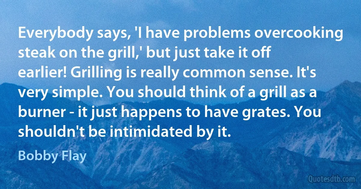 Everybody says, 'I have problems overcooking steak on the grill,' but just take it off earlier! Grilling is really common sense. It's very simple. You should think of a grill as a burner - it just happens to have grates. You shouldn't be intimidated by it. (Bobby Flay)
