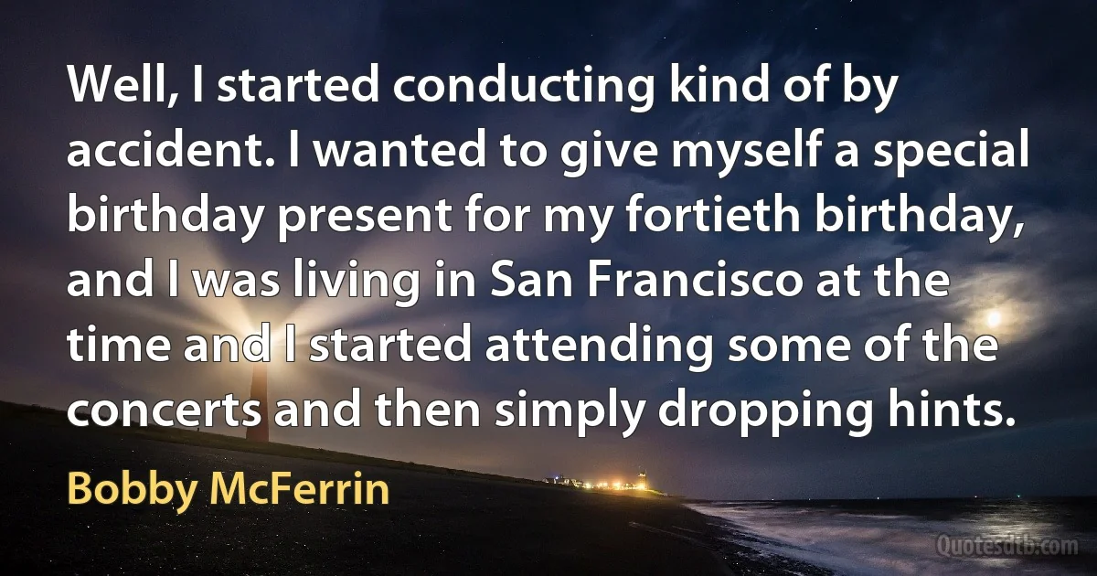 Well, I started conducting kind of by accident. I wanted to give myself a special birthday present for my fortieth birthday, and I was living in San Francisco at the time and I started attending some of the concerts and then simply dropping hints. (Bobby McFerrin)