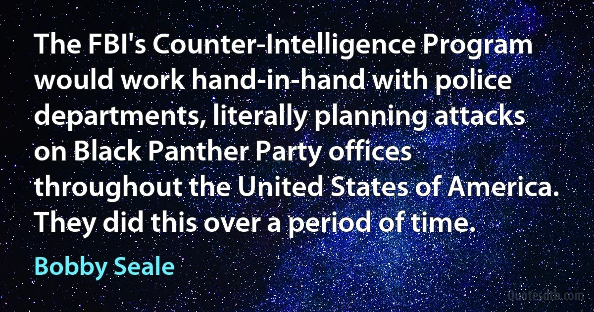 The FBI's Counter-Intelligence Program would work hand-in-hand with police departments, literally planning attacks on Black Panther Party offices throughout the United States of America. They did this over a period of time. (Bobby Seale)