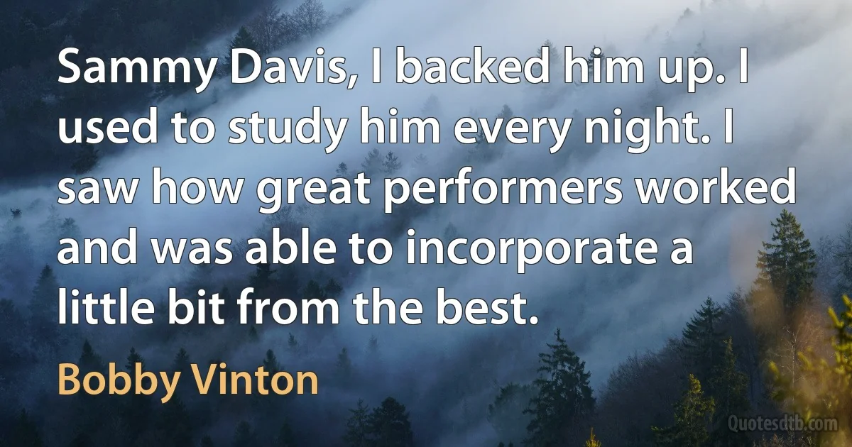 Sammy Davis, I backed him up. I used to study him every night. I saw how great performers worked and was able to incorporate a little bit from the best. (Bobby Vinton)