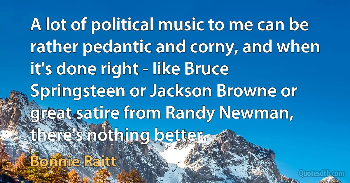 A lot of political music to me can be rather pedantic and corny, and when it's done right - like Bruce Springsteen or Jackson Browne or great satire from Randy Newman, there's nothing better. (Bonnie Raitt)