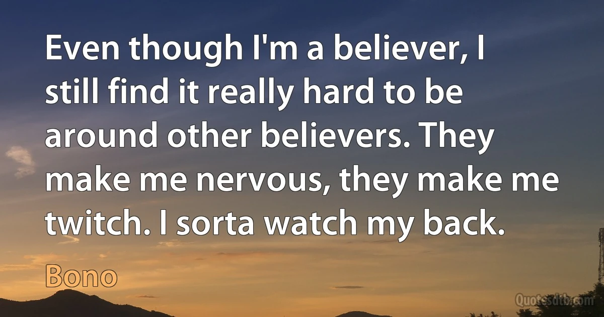 Even though I'm a believer, I still find it really hard to be around other believers. They make me nervous, they make me twitch. I sorta watch my back. (Bono)