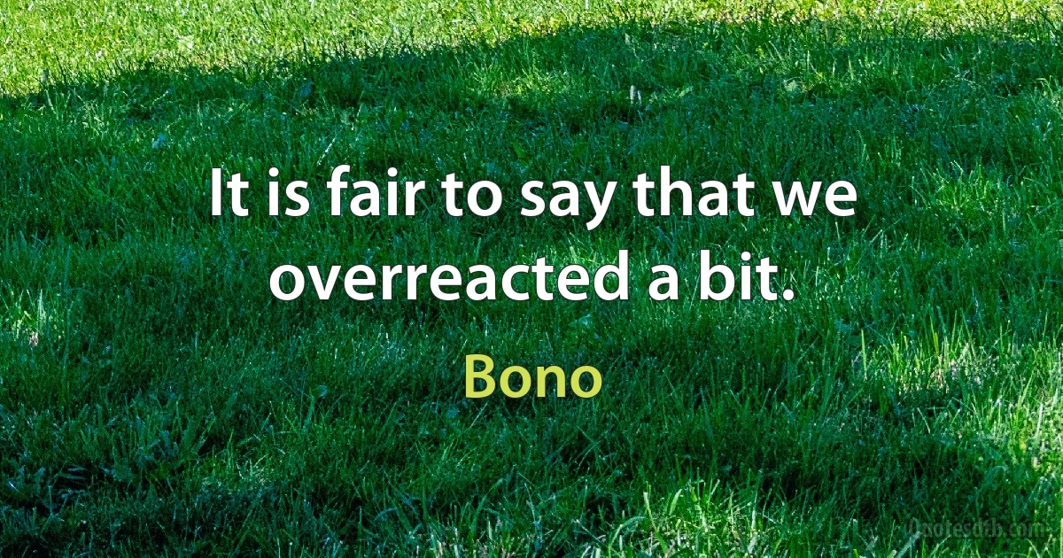 It is fair to say that we overreacted a bit. (Bono)