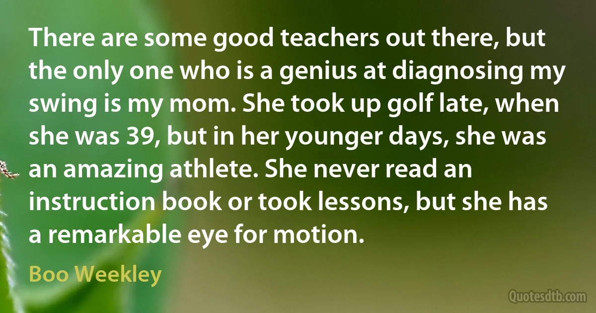 There are some good teachers out there, but the only one who is a genius at diagnosing my swing is my mom. She took up golf late, when she was 39, but in her younger days, she was an amazing athlete. She never read an instruction book or took lessons, but she has a remarkable eye for motion. (Boo Weekley)