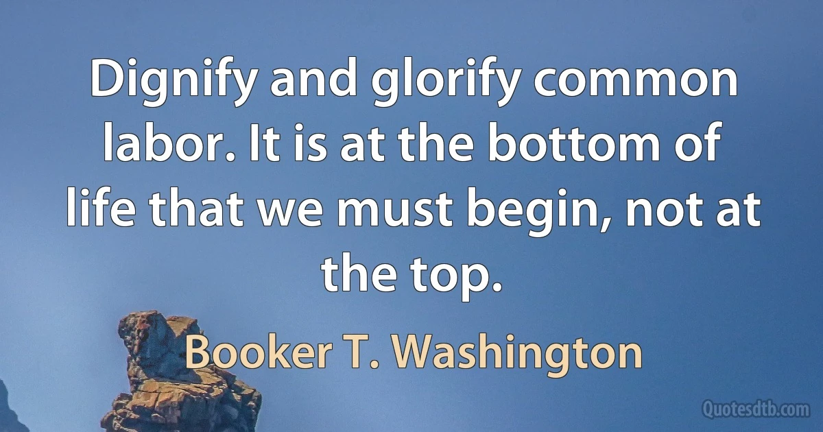 Dignify and glorify common labor. It is at the bottom of life that we must begin, not at the top. (Booker T. Washington)