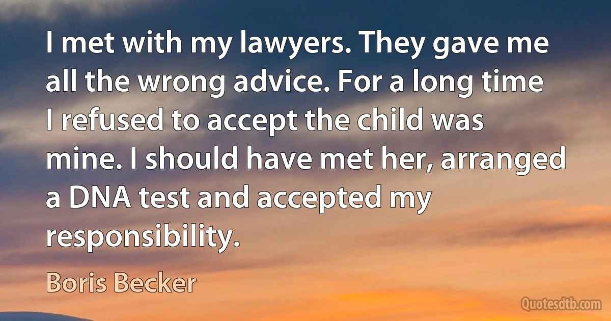 I met with my lawyers. They gave me all the wrong advice. For a long time I refused to accept the child was mine. I should have met her, arranged a DNA test and accepted my responsibility. (Boris Becker)