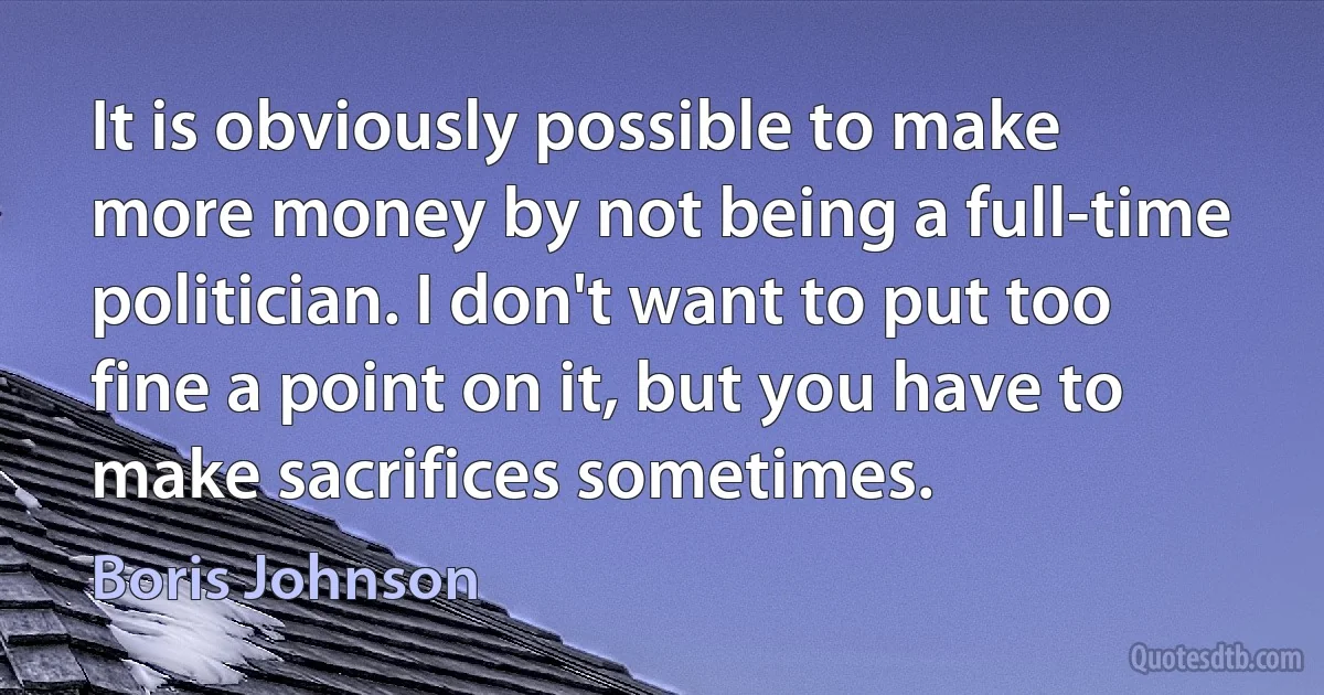 It is obviously possible to make more money by not being a full-time politician. I don't want to put too fine a point on it, but you have to make sacrifices sometimes. (Boris Johnson)