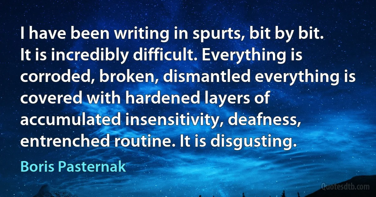 I have been writing in spurts, bit by bit. It is incredibly difficult. Everything is corroded, broken, dismantled everything is covered with hardened layers of accumulated insensitivity, deafness, entrenched routine. It is disgusting. (Boris Pasternak)