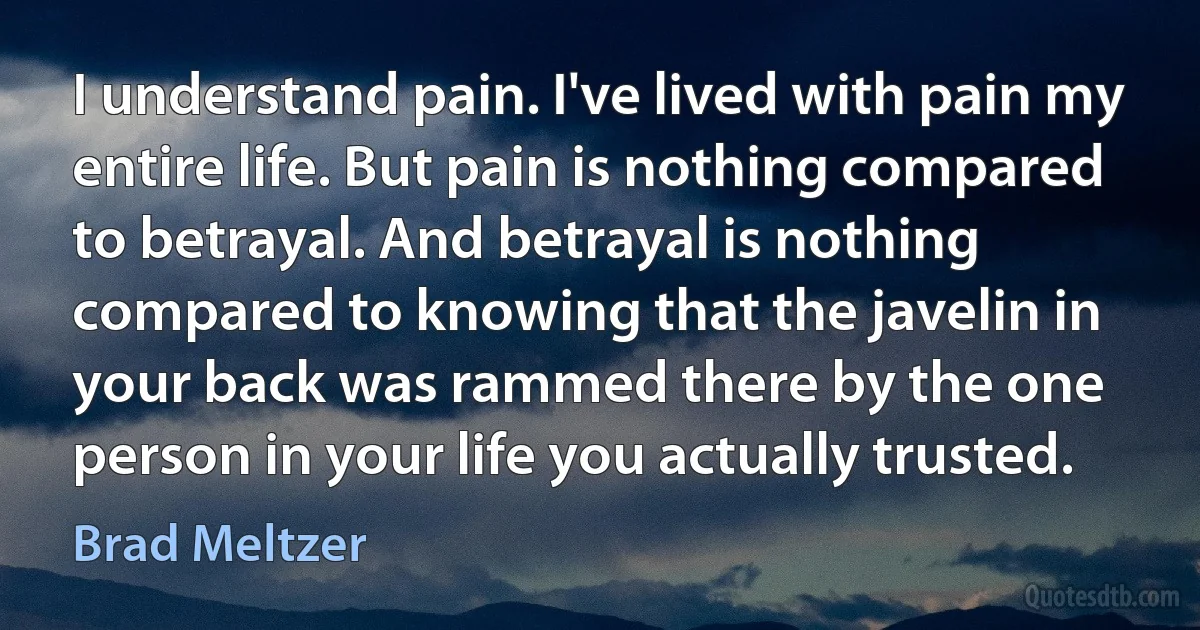 I understand pain. I've lived with pain my entire life. But pain is nothing compared to betrayal. And betrayal is nothing compared to knowing that the javelin in your back was rammed there by the one person in your life you actually trusted. (Brad Meltzer)