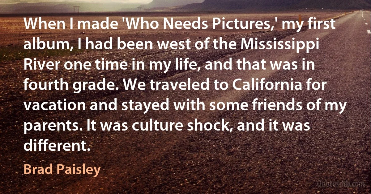 When I made 'Who Needs Pictures,' my first album, I had been west of the Mississippi River one time in my life, and that was in fourth grade. We traveled to California for vacation and stayed with some friends of my parents. It was culture shock, and it was different. (Brad Paisley)