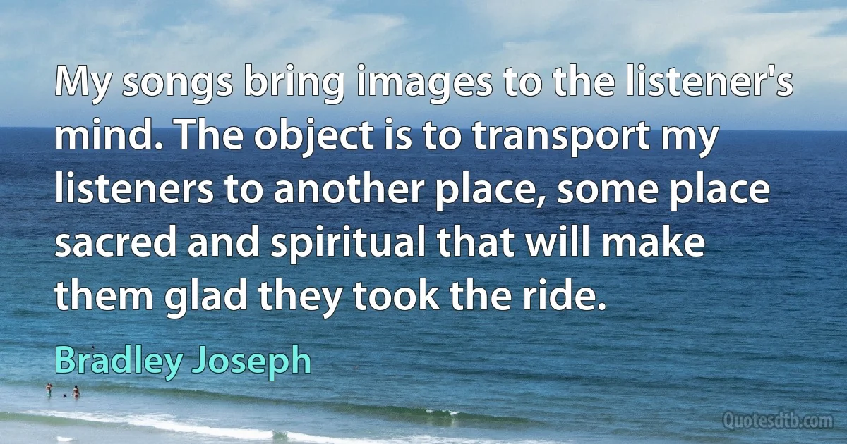 My songs bring images to the listener's mind. The object is to transport my listeners to another place, some place sacred and spiritual that will make them glad they took the ride. (Bradley Joseph)