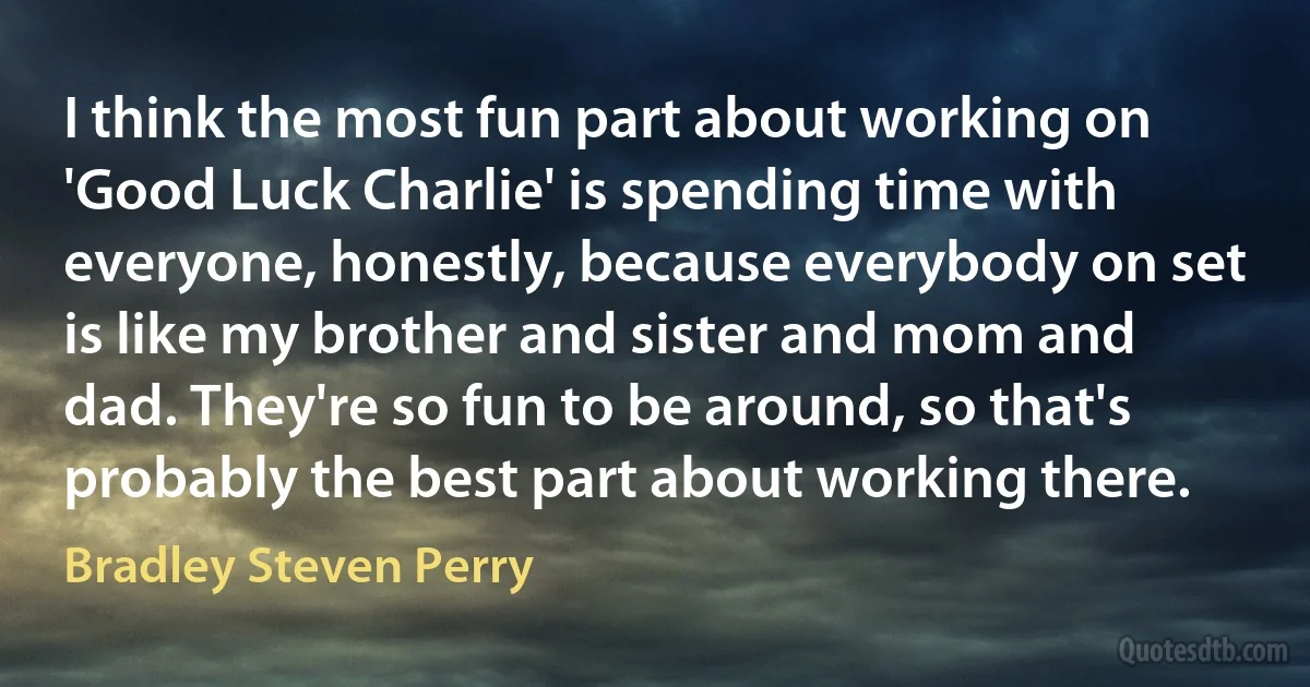 I think the most fun part about working on 'Good Luck Charlie' is spending time with everyone, honestly, because everybody on set is like my brother and sister and mom and dad. They're so fun to be around, so that's probably the best part about working there. (Bradley Steven Perry)