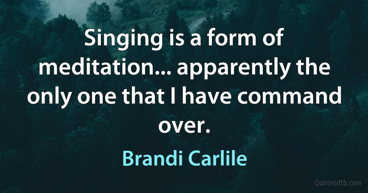 Singing is a form of meditation... apparently the only one that I have command over. (Brandi Carlile)