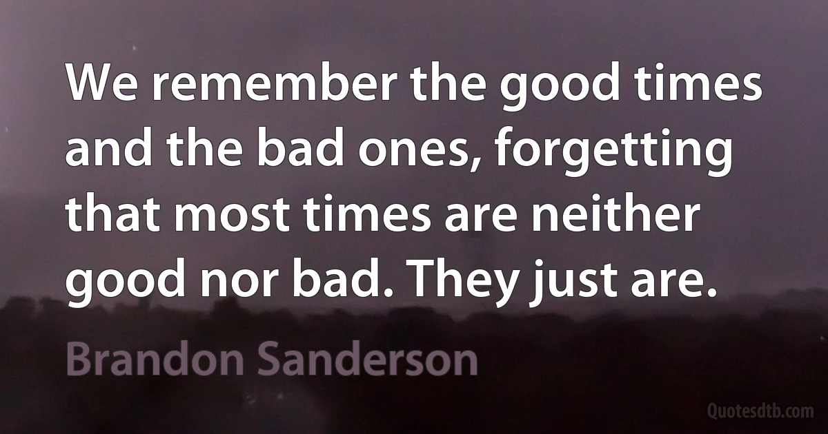 We remember the good times and the bad ones, forgetting that most times are neither good nor bad. They just are. (Brandon Sanderson)