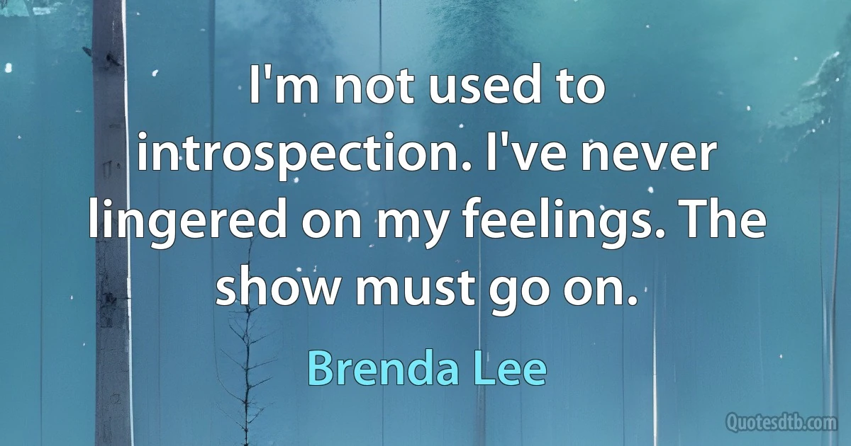 I'm not used to introspection. I've never lingered on my feelings. The show must go on. (Brenda Lee)