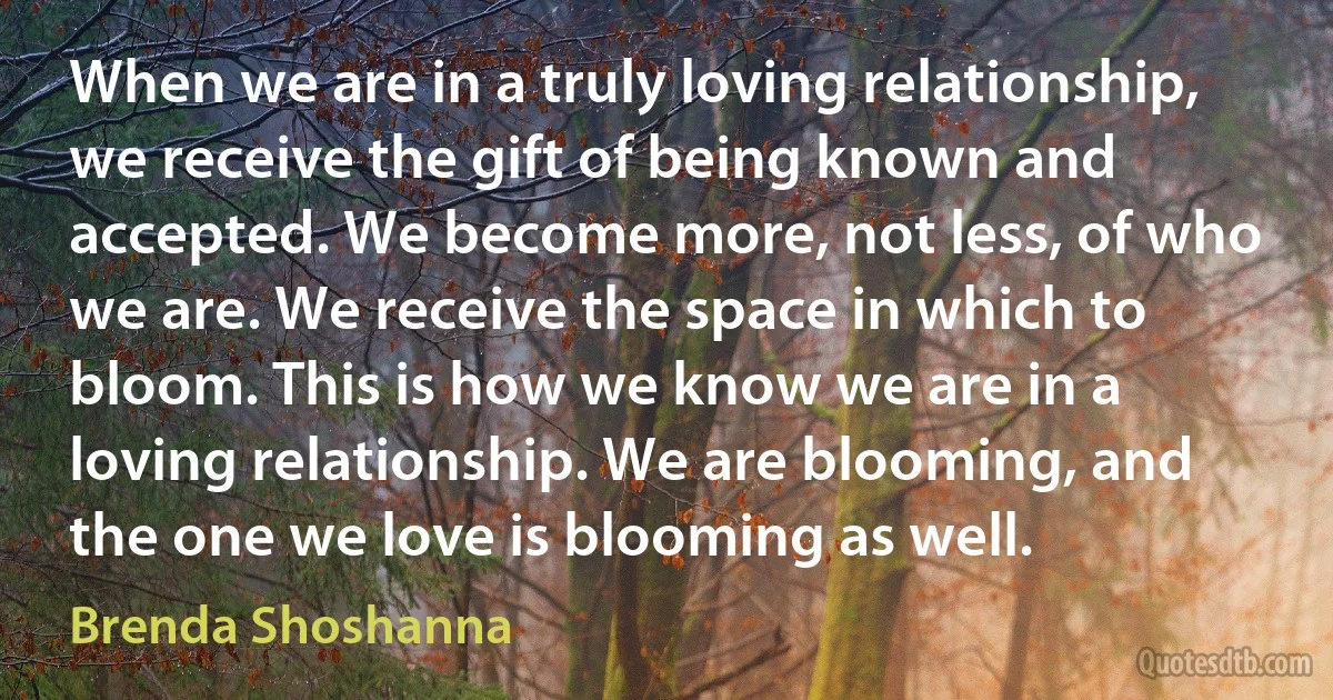 When we are in a truly loving relationship, we receive the gift of being known and accepted. We become more, not less, of who we are. We receive the space in which to bloom. This is how we know we are in a loving relationship. We are blooming, and the one we love is blooming as well. (Brenda Shoshanna)