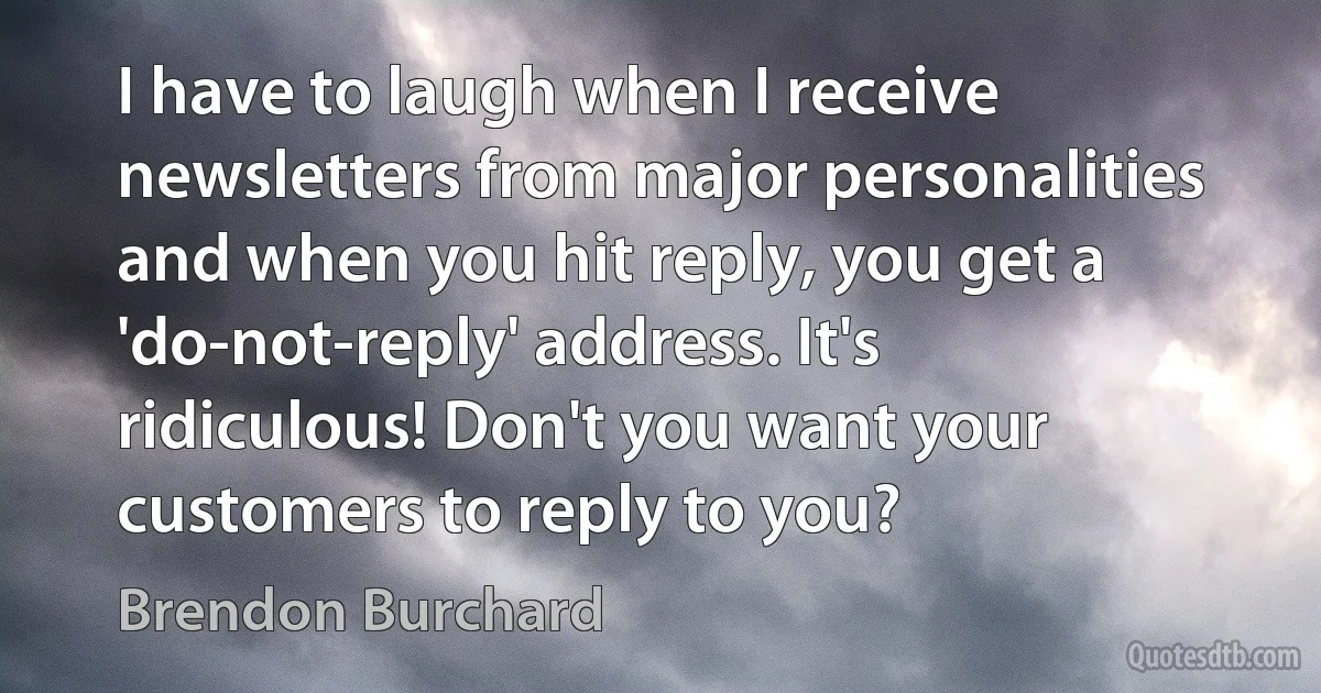 I have to laugh when I receive newsletters from major personalities and when you hit reply, you get a 'do-not-reply' address. It's ridiculous! Don't you want your customers to reply to you? (Brendon Burchard)