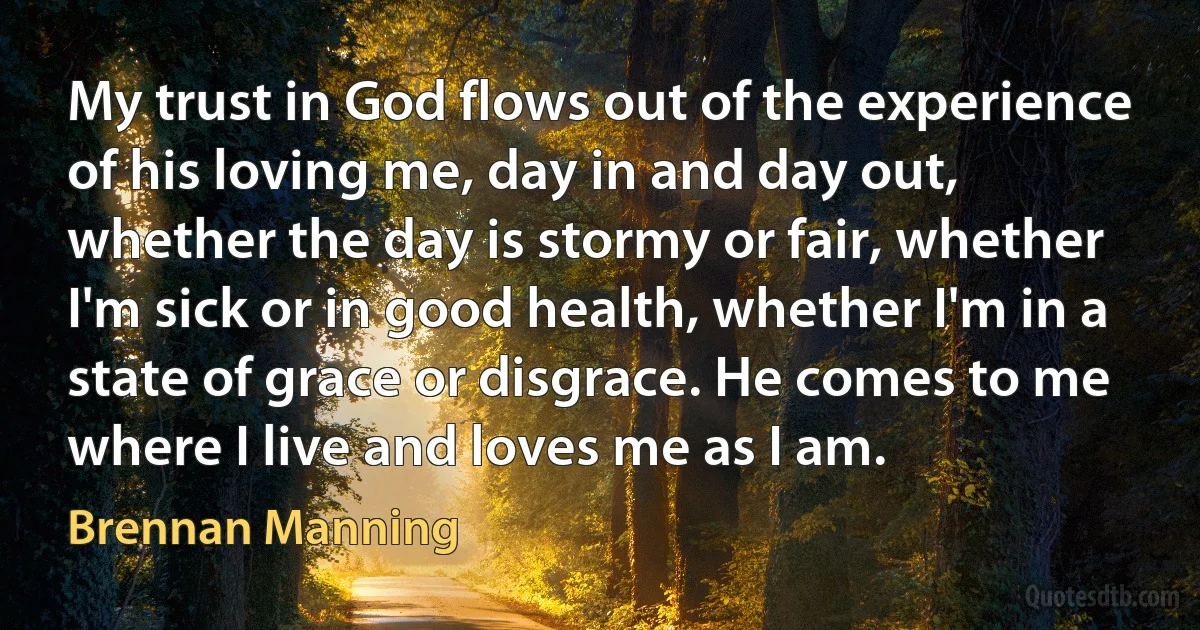 My trust in God flows out of the experience of his loving me, day in and day out, whether the day is stormy or fair, whether I'm sick or in good health, whether I'm in a state of grace or disgrace. He comes to me where I live and loves me as I am. (Brennan Manning)