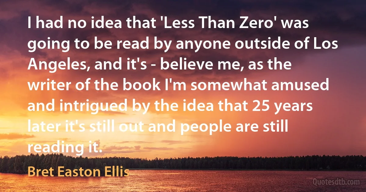 I had no idea that 'Less Than Zero' was going to be read by anyone outside of Los Angeles, and it's - believe me, as the writer of the book I'm somewhat amused and intrigued by the idea that 25 years later it's still out and people are still reading it. (Bret Easton Ellis)