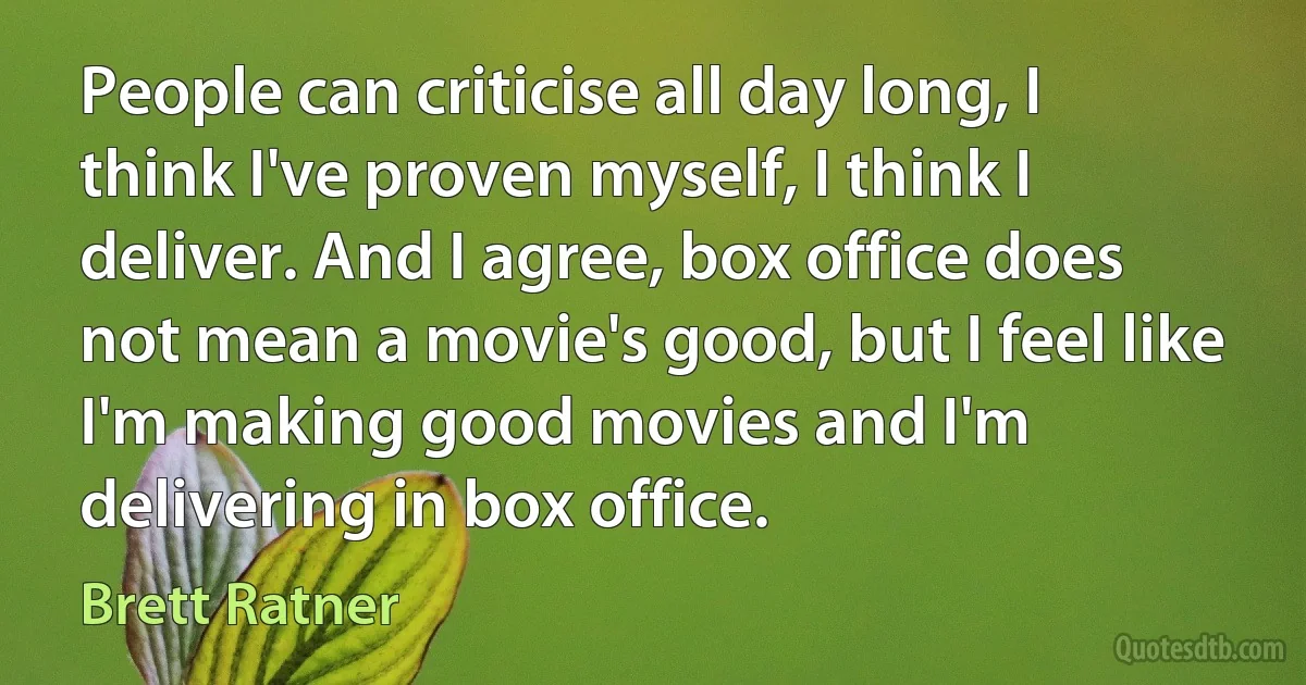 People can criticise all day long, I think I've proven myself, I think I deliver. And I agree, box office does not mean a movie's good, but I feel like I'm making good movies and I'm delivering in box office. (Brett Ratner)