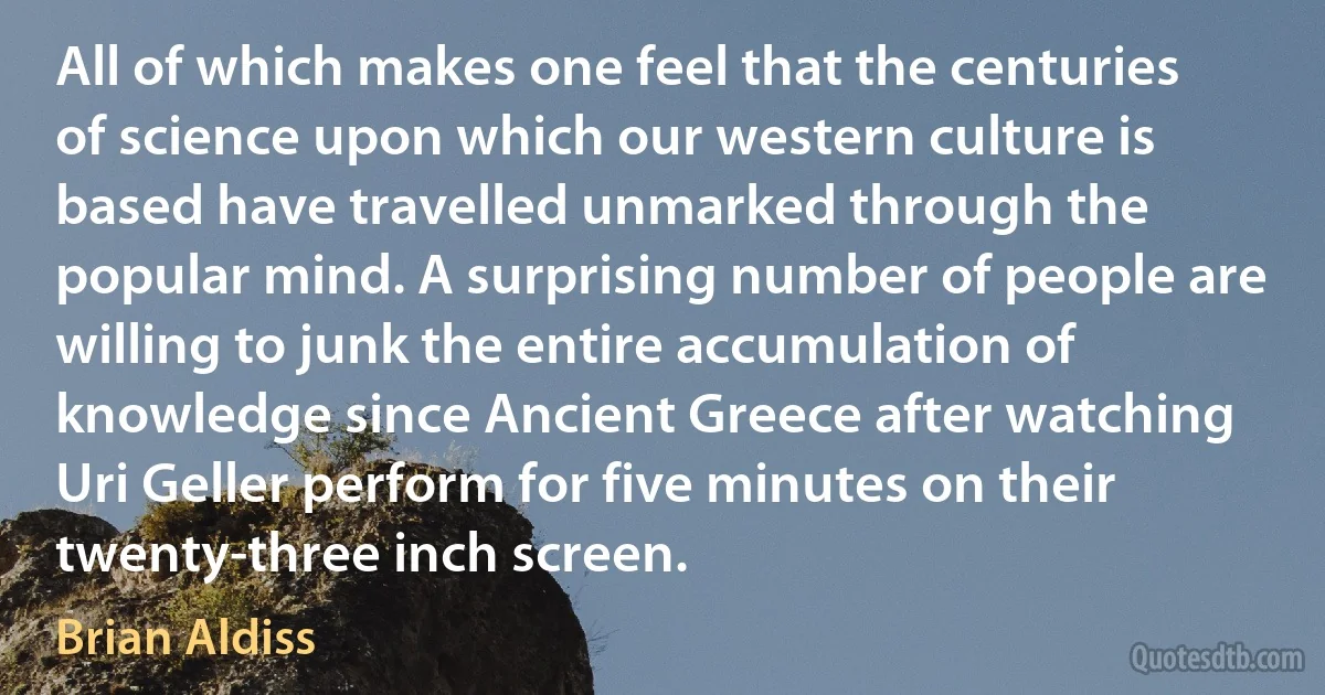 All of which makes one feel that the centuries of science upon which our western culture is based have travelled unmarked through the popular mind. A surprising number of people are willing to junk the entire accumulation of knowledge since Ancient Greece after watching Uri Geller perform for five minutes on their twenty-three inch screen. (Brian Aldiss)