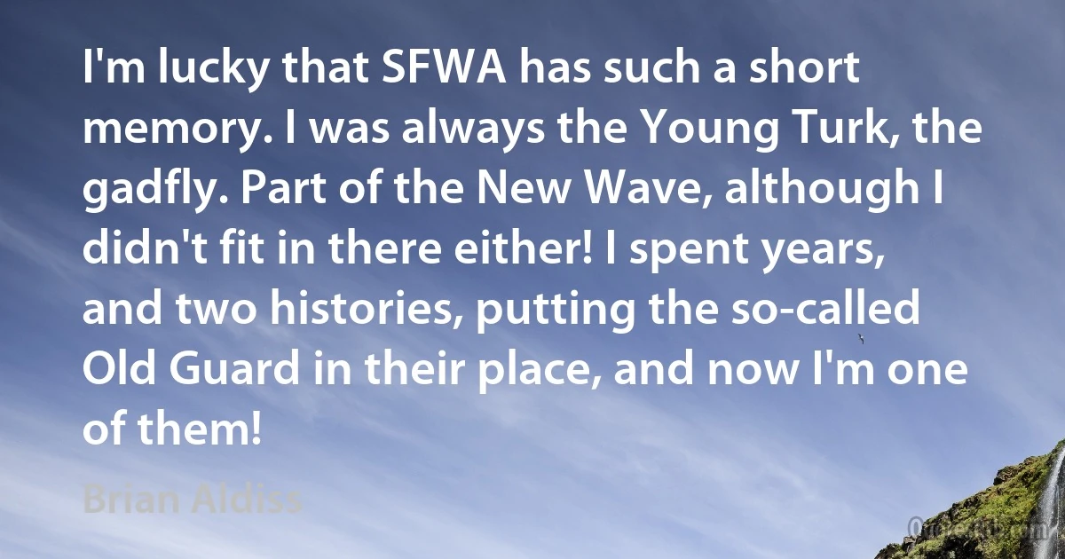 I'm lucky that SFWA has such a short memory. I was always the Young Turk, the gadfly. Part of the New Wave, although I didn't fit in there either! I spent years, and two histories, putting the so-called Old Guard in their place, and now I'm one of them! (Brian Aldiss)