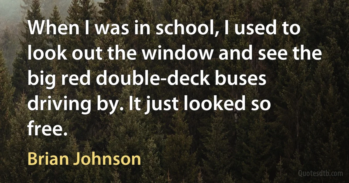 When I was in school, I used to look out the window and see the big red double-deck buses driving by. It just looked so free. (Brian Johnson)