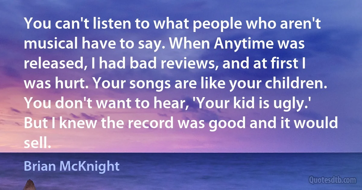 You can't listen to what people who aren't musical have to say. When Anytime was released, I had bad reviews, and at first I was hurt. Your songs are like your children. You don't want to hear, 'Your kid is ugly.' But I knew the record was good and it would sell. (Brian McKnight)