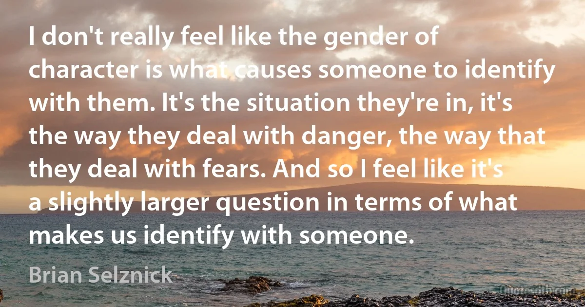 I don't really feel like the gender of character is what causes someone to identify with them. It's the situation they're in, it's the way they deal with danger, the way that they deal with fears. And so I feel like it's a slightly larger question in terms of what makes us identify with someone. (Brian Selznick)