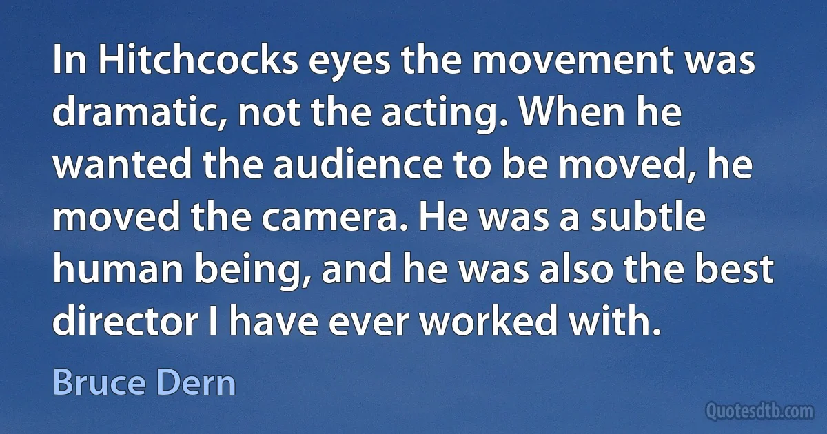 In Hitchcocks eyes the movement was dramatic, not the acting. When he wanted the audience to be moved, he moved the camera. He was a subtle human being, and he was also the best director I have ever worked with. (Bruce Dern)