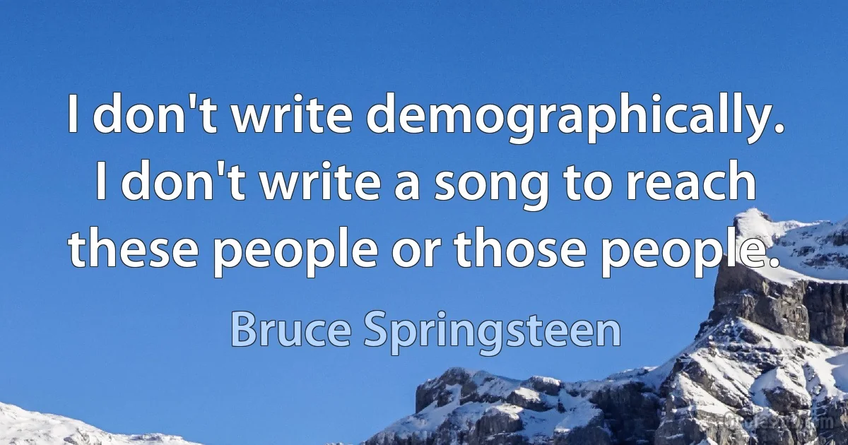 I don't write demographically. I don't write a song to reach these people or those people. (Bruce Springsteen)