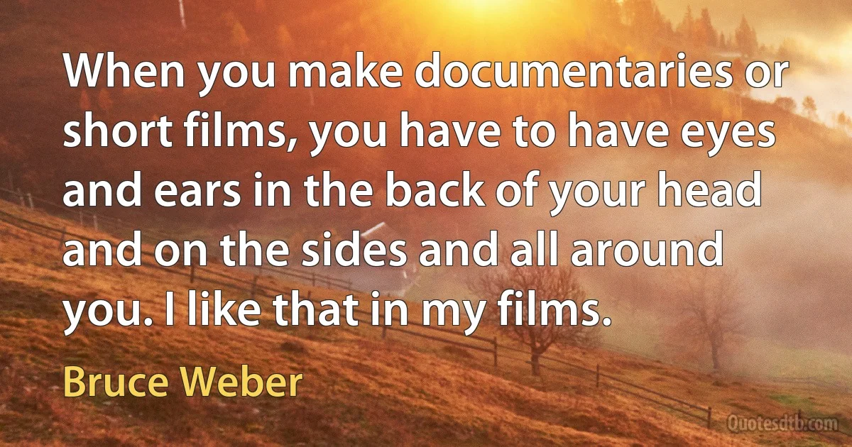 When you make documentaries or short films, you have to have eyes and ears in the back of your head and on the sides and all around you. I like that in my films. (Bruce Weber)