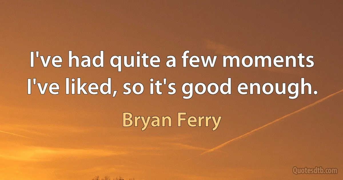 I've had quite a few moments I've liked, so it's good enough. (Bryan Ferry)