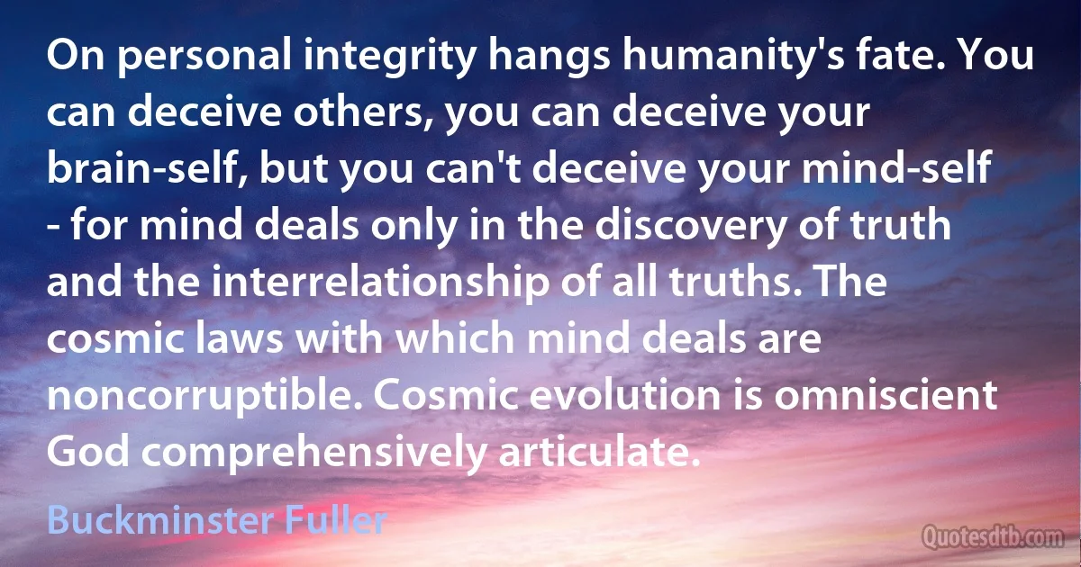 On personal integrity hangs humanity's fate. You can deceive others, you can deceive your brain-self, but you can't deceive your mind-self - for mind deals only in the discovery of truth and the interrelationship of all truths. The cosmic laws with which mind deals are noncorruptible. Cosmic evolution is omniscient God comprehensively articulate. (Buckminster Fuller)