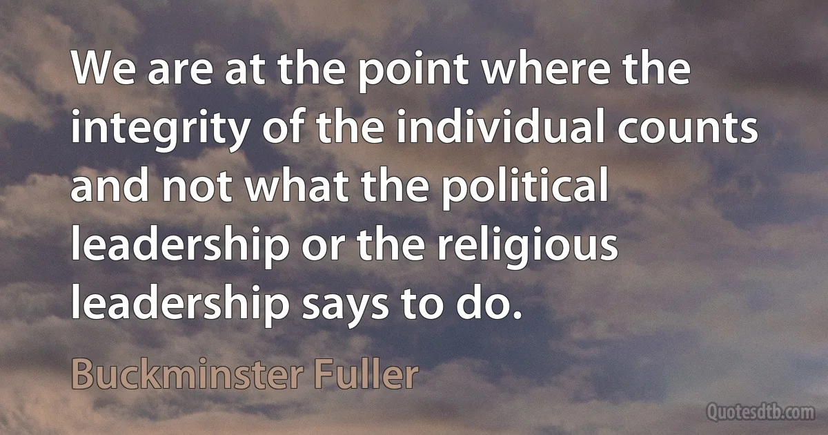 We are at the point where the integrity of the individual counts and not what the political leadership or the religious leadership says to do. (Buckminster Fuller)