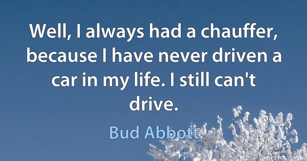 Well, I always had a chauffer, because I have never driven a car in my life. I still can't drive. (Bud Abbott)