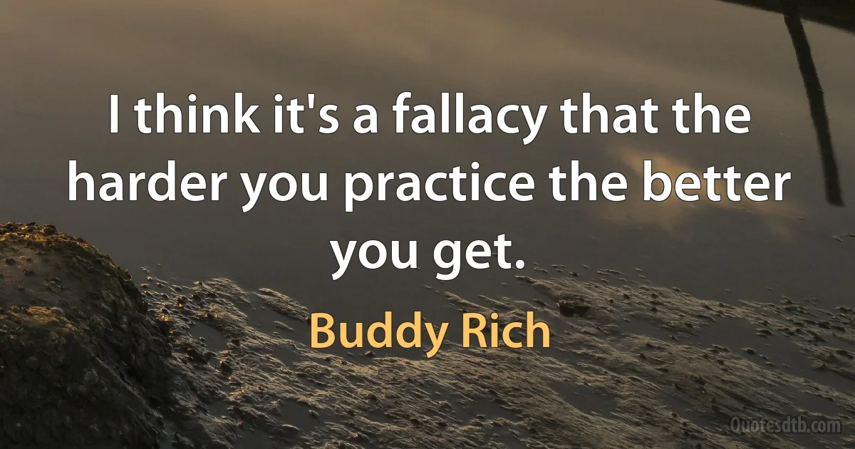 I think it's a fallacy that the harder you practice the better you get. (Buddy Rich)